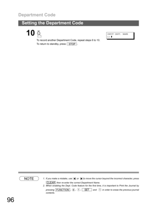 Page 96Department Code
96
Setting the Department Code
NOTE1. If you make a mistake, use   or   to move the cursor beyond the incorrect character, press
 then re-enter the correct Department Name.
2. When enabling the Dept. Code feature for the first time, it is important to Print the Journal by
pressing  ,  ,  ,   and    in order to erase the previous journal
contents.
10
To record another Department Code, repeat steps 6 to 10.
To return to standby, press  .
INPUT DEPT. NAME
13❚
STOP
CLEAR
FUNCTION61SET1 