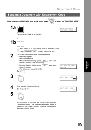 Page 99Department Code
99
Advanced 
Features
Make sure that the FAX/EMAIL lamp is ON.  If not, press   to select the FAX/EMAIL MODE.
Sending a Document with Department Code
1a
Place original(s) face up on the ADF.
or
ENTER STATION(S)
THEN PRESS START 00%
1b
 Place a book or an original face down on the Platen Glass.
 Press   to select the original size.
2
Dial by any combination of the following methods:
 One-Touch Dialing
 Abbreviated Dialing
 Manual Number Dialing, press   after each
station is entered (up...