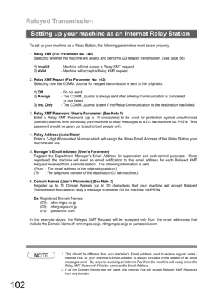 Page 102Relayed Transmission
102
To set up your machine as a Relay Station, the following parameters must be set properly.
1.Relay XMT (Fax Parameter No. 142)
Selecting whether the machine will accept and performs G3 relayed transmission. (See page 56)
1)Invalid- Machine will not accept a Relay XMT request.
2)Valid- Machine will accept a Relay XMT request.
2.Relay XMT Report (Fax Parameter No. 143)
Selecting how the COMM. Journal for relayed transmission is sent to the originator.
1)Off- Do not send
2)Always-...