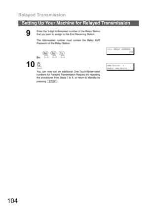Page 104Relayed Transmission
104
Setting Up Your Machine for Relayed Transmission
9
Enter the 3-digit Abbreviated number of the Relay Station
that you want to assign to this End Receiving Station.
The Abbreviated number must contain the Relay XMT
Password of the Relay Station.
Ex:   
 RELAY ADDRESS
0
01
10
You can now set an additional One-Touch/Abbreviated
numbers for Relayed Transmission Request by repeating
the procedures from Steps 3 to 8, or return to standby by
pressing .
ONE-TOUCH< >
PRESS ONE-TOUCH
.
STOP 