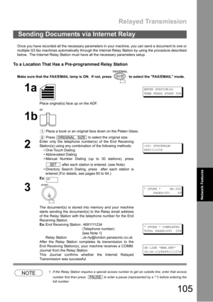 Page 105Relayed Transmission
105
Network
FeaturesNetwork Features
Once you have recorded all the necessary parameters in your machine, you can send a document to one or
multiple G3 fax machines automatically through the Internet Relay Station by using the procedure described
below.  The Internet Relay Station must have all the necessary parameters setup.
To a Location That Has a Pre-programmed Relay Station
Make sure that the FAX/EMAIL lamp is ON.  If not, press   to select the FAX/EMAIL mode.
NOTE1. If the...