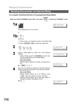 Page 106Relayed Transmission
106
Sending Documents via Internet Relay
To a Location That Does Not Have a Pre-programmed Relay Station
Make sure that the FAX/EMAIL lamp is ON.  If not, press   to select the FAX/EMAIL mode.
1a
Place original(s) face up on the ADF.
or
ENTER STATION(S)
THEN PRESS START 00%
1b
 Place a book or an original face down on the Platen Glass.
 Press   to select the original size.
2
   
LAN RELAY XMT
ENTER RELAY STATION
3
Assign a Relay Station by either one of the following
methods.
...