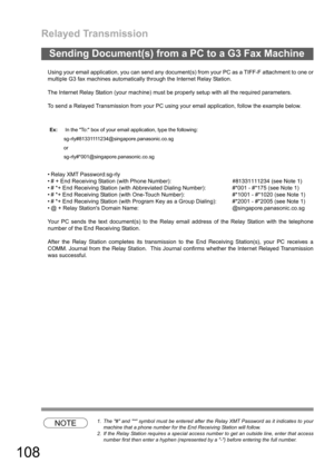 Page 108Relayed Transmission
108
Using your email application, you can send any document(s) from your PC as a TIFF-F attachment to one or
multiple G3 fax machines automatically through the Internet Relay Station.
The Internet Relay Station (your machine) must be properly setup with all the required parameters.
To send a Relayed Transmission from your PC using your email application, follow the example below.
 Relay XMT Password:
sg-rly
 # + End Receiving Station (with Phone Number):#81331111234 (see Note 1)
...