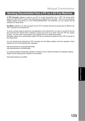 Page 109Relayed Transmission
109
Sending Document(s) from a PC to a G3 Fax Machine
Network
FeaturesNetwork Features
A TIFF Converter software is used on your PC to convert document(s) into a TIFF file format, which
allows the Internet FAX to receive the document as an attachment to an email.  When you are sending a
detailed graphic document(s) to a DP-1810F/2000/2500/3000, DX-1000/2000, you can specify 400 dpi
resolution for better clarity.
Ifax Mailer software is an add-in program for the TIFF Converter that...