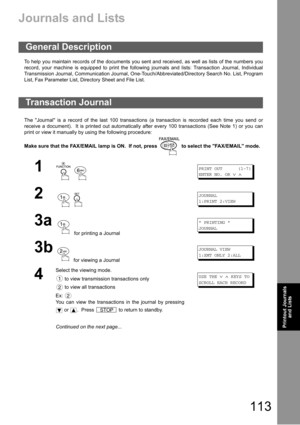 Page 113113
Printout 
Journals
and ListsPrintout Journals
and Lists
Printout Journals and Lists
Journals and Lists
To help you maintain records of the documents you sent and received, as well as lists of the numbers you
record, your machine is equipped to print the following journals and lists: Transaction Journal, Individual
Transmission Journal, Communication Journal, One-Touch/Abbreviated/Directory Search No. List, Program
List, Fax Parameter List, Directory Sheet and File List.
The Journal is a record of the...