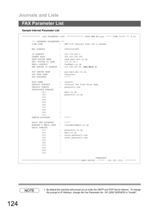 Page 124Journals and Lists
124
FAX Parameter List
Sample Internet Parameter List
NOTE1. By default the machine will prompt you to enter the SMTP and POP Server Names.  To change
the prompt to IP Address, change the Fax Parameter No. 161 (DNS SERVER) to Invalid.
*************** -FAX PARAMETER LIST- ************** DATE MMM-dd-yyyy ***** TIME 15:00 *** P.02
*** INTERNET PARAMETERS ***
TIME ZONE : GMT-5:00 Eastern Time (US & Canada)
MAC ADDRESS : 080023000FF9
IP ADDRESS : 123.178.240.3
SUBNET MASK : 255.255.255.255...