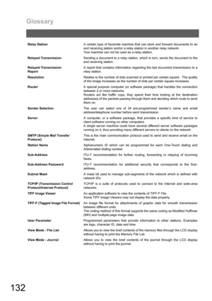 Page 132Glossary
132
Relay StationA certain type of facsimile machine that can store and forward documents to an
end receiving station and/or a relay station in another relay network.
Your machine can not be used as a relay station.
Relayed TransmissionSending a document to a relay station, which in turn, sends the document to the
end receiving station.
Relayed Transmission 
ReportA report that contains information regarding the last document transmission to a
relay station.
ResolutionRelates to the number of...