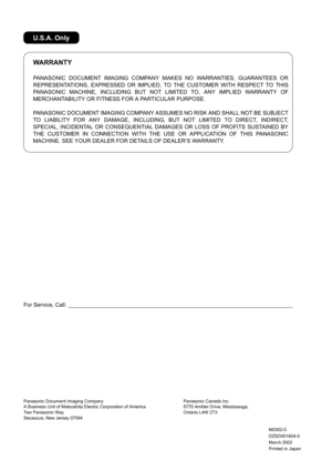Page 136For Service, Call:
PANASONIC DOCUMENT IMAGING COMPANY MAKES NO WARRANTIES, GUARANTEES OR
REPRESENTATIONS, EXPRESSED OR IMPLIED, TO THE CUSTOMER WITH RESPECT TO THIS
PANASONIC MACHINE, INCLUDING BUT NOT LIMITED TO, ANY IMPLIED WARRANTY OF
MERCHANTABILITY OR FITNESS FOR A PARTICULAR PURPOSE.
PANASONIC DOCUMENT IMAGING COMPANY ASSUMES NO RISK AND SHALL NOT BE SUBJECT
TO LIABILITY FOR ANY DAMAGE, INCLUDING, BUT NOT LIMITED TO DIRECT, INDIRECT,
SPECIAL, INCIDENTAL OR CONSEQUENTIAL DAMAGES OR LOSS OF PROFITS...