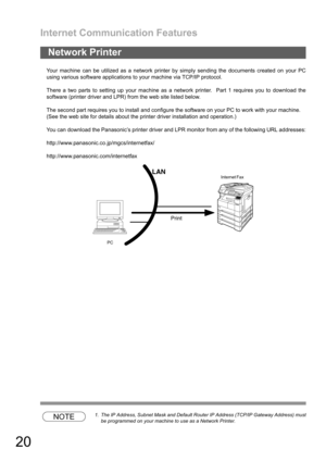 Page 20Internet Communication Features
20
Your machine can be utilized as a network printer by simply sending the documents created on your PC
using various software applications to your machine via TCP/IP protocol.
There a two parts to setting up your machine as a network printer.  Part 1 requires you to download the
software (printer driver and LPR) from the web site listed below.
The second part requires you to install and configure the software on your PC to work with your machine.
(See the web site for...