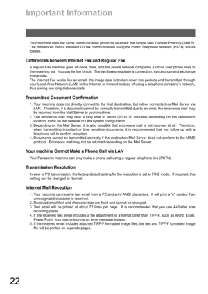 Page 2222
Important Information
Your machine uses the same communication protocols as email: the Simple Mail Transfer Protocol (SMTP).
The differences from a standard G3 fax communication using the Public Telephone Network (PSTN) are as
follows.
Differences between Internet Fax and Regular Fax
A regular Fax machine goes off-hook, dials, and the phone network completes a circuit over phone lines to
the receiving fax.  You pay for the circuit.  The two faxes negotiate a connection, synchronize and exchange
image...