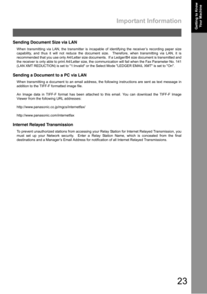 Page 23Important Information
23
Getting to Know 
Your MachineGetting to Know 
Your Machine
Sending Document Size via LAN
When transmitting via LAN, the transmitter is incapable of identifying the receiver’s recording paper size
capability, and thus it will not reduce the document size.  Therefore, when transmitting via LAN, it is
recommended that you use only A4/Letter size documents.  If a Ledger/B4 size document is transmitted and
the receiver is only able to print A4/Letter size, the communication will fail...