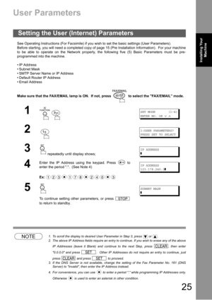 Page 2525
Installing Your 
MachineInstalling Your 
Machine
Installing Your Machine
User Parameters
See Operating Instructions (For Facsimile) if you wish to set the basic settings (User Parameters).
Before starting, you will need a completed copy of page 15 (Pre Installation Information).  For your machine
to be able to operate on the Network properly, the following five (5) Basic Parameters must be pre-
programmed into the machine.
 IP Address
 Subnet Mask
 SMTP Server Name or IP Address
 Default Router IP...