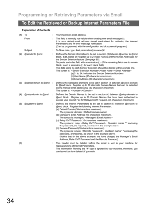 Page 34Programming or Retrieving Parameters via Email
34
To Edit the Retrieved or Backup Internet Parameters File
Explanation of Contents
(1) To : Your machine’s email address.
From : This field is normally not visible when creating new email message(s).
It is your default email address (email application), for retrieving the Internet
Parameters and for error message notification.
(Can be programmed with the configuration tool of your email program.)
Subject : To Store data, type: #set parameters(password)#
(2)...