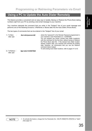 Page 35Programming or Retrieving Parameters via Email
35
Installing Your 
MachineInstalling Your 
Machine
This feature provides a convenient and an easy way to Update, Backup or Restore the Phone Book dialing
numbers right from your PC by sending a text email message to your machine.
Your machine interprets the command that you enter in the Subject line of your email message and
performs one of the following functions, it Retrieves or Stores data into the Auto Dialer (Phone Book).
The two types of commands that...