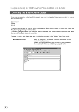 Page 36Programming or Retrieving Parameters via Email
36
If you wish to delete the entire Auto Dialer data in your machine, type the following command in the body of
the email message:
@command
delete
@end
This command can also be inserted before the @begin to @end block, to erase the entire Auto Dialer data
first, then reprogramming it with new data.
This method will also prevent the Overwrite Warning Message that is sent back from your machine, when
the current Auto Dialer station is overwritten.
To erase the...