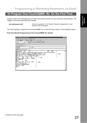 Page 37Programming or Retrieving Parameters via Email
37
Installing Your 
MachineInstalling Your 
Machine
Create a script in the message body of a plain text email and send it to your machine’s email address. The
Subject line of the email must be as follows:
The script sample to program the One-Touch/ABBR. No. for the first time is shown in the illustration below:
First Time Remote Programming of One-Touch/ABBR. No. Sample
To Program One-Touch/ABBR. No. for the First Time
#set abbr(password)#: where the...