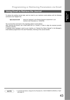 Page 43Programming or Retrieving Parameters via Email
43
Installing Your 
MachineInstalling Your 
Machine
To retrieve the existing Journal data, send an email to your machine’s email address with the following
command in the Subject line:
The Journal will be send back to the originating station’s email address.
After receiving the journal, use a fixed width font (i.e. Courier), in order to align the received journal’s
contents on the PC.
A separate email message is sent by your machine, an Internet Fax Return...