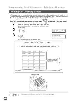 Page 52Programming Email Address and Telephone Numbers
52
After programming the one-touch dialing numbers, you can print the Directory Labels which include the first
12 characters of each station name. Peel each printed label off the sheet and place it over its corresponding
One-Touch key on the panel. To print the Directory Labels, follow the Steps below.
Make sure that the FAX/EMAIL lamp is ON.  If not, press   to select the FAX/EMAIL mode.
NOTE1. If attaching a new Directory Label, please remove the old one...