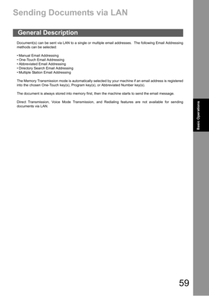 Page 5959
Basic
OperationsBasic Operations
Basic Operations
Sending Documents via LAN
Document(s) can be sent via LAN to a single or multiple email addresses.  The following Email Addressing
methods can be selected:
 Manual Email Addressing
 One-Touch Email Addressing
 Abbreviated Email Addressing
 Directory Search Email Addressing
 Multiple Station Email Addressing
The Memory Transmission mode is automatically selected by your machine if an email address is registered
into the chosen One-Touch key(s),...