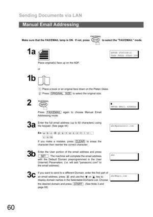 Page 60Sending Documents via LAN
60
Make sure that the FAX/EMAIL lamp is ON.  If not, press   to select the FAX/EMAIL mode.
Manual Email Addressing
1a
Place original(s) face up on the ADF.
or
ENTER STATION(S)
THEN PRESS START 00%
1b
 Place a book or an original face down on the Platen Glass.
 Press   to select the original size.
2 
Press   again to choose Manual Email
Addressing mode.❚
ENTER EMAIL ADDRESS
3a
Enter the full email address (up to 60 characters) using
the keypad. (See page 44)
Ex:
If you make a...