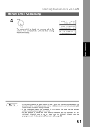 Page 61Sending Documents via LAN
61
Manual Email Addressing
Basic
OperationsBasic Operations
NOTE1. If your machine sounds an alarm (pi-pi-pi) in Step 2 above, this indicates that the Dialer is Full
(more than 30 full email addresses are entered or 50 transmission reservations including G3
communication have been already reserved).
2. If the transmission cannot be completed for any reason, the email may be returned
undelivered; otherwise no reply will be printed.
3. For the machine to perform the email address...