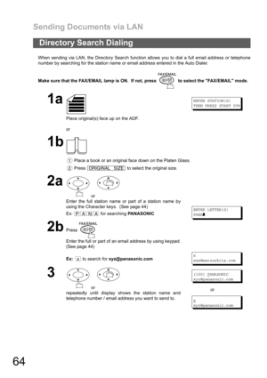 Page 64Sending Documents via LAN
64
When sending via LAN, the Directory Search function allows you to dial a full email address or telephone
number by searching for the station name or email address entered in the Auto Dialer.
Make sure that the FAX/EMAIL lamp is ON.  If not, press   to select the FAX/EMAIL mode.
Directory Search Dialing
1a
Place original(s) face up on the ADF.
or
ENTER STATION(S)
THEN PRESS START 00%
1b
 Place a book or an original face down on the Platen Glass.
 Press   to select the original...