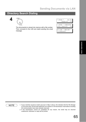 Page 65Sending Documents via LAN
65
Directory Search Dialing
Basic
OperationsBasic Operations
NOTE1. If your machine sounds an alarm (pi-pi-pi) in Step 2 above, this indicates that the File Storage
is Full (more than 30 full email addresses are entered or 50 transmission reservations including
G3 communication have been already reserved).
2. If the transmission cannot be completed for any reason, the email may be returned
undelivered; otherwise no reply will be printed.
4
The document(s) is stored into memory...