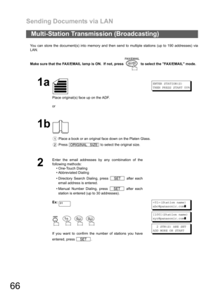 Page 66Sending Documents via LAN
66
You can store the document(s) into memory and then send to multiple stations (up to 190 addresses) via
LAN.
Make sure that the FAX/EMAIL lamp is ON.  If not, press   to select the FAX/EMAIL mode.
Multi-Station Transmission (Broadcasting)
1a
Place original(s) face up on the ADF.
or
ENTER STATION(S)
THEN PRESS START 00%
1b
 Place a book or an original face down on the Platen Glass.
 Press   to select the original size.
2
Enter the email addresses by any combination of the...
