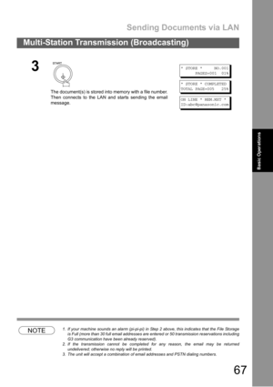 Page 67Sending Documents via LAN
67
Multi-Station Transmission (Broadcasting)
Basic
OperationsBasic Operations
NOTE1. If your machine sounds an alarm (pi-pi-pi) in Step 2 above, this indicates that the File Storage
is Full (more than 30 full email addresses are entered or 50 transmission reservations including
G3 communication have been already reserved).
2. If the transmission cannot be completed for any reason, the email may be returned
undelivered; otherwise no reply will be printed.
3. The unit will accept...