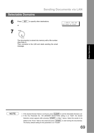 Page 69Sending Documents via LAN
69
Selectable Domains
Basic
OperationsBasic Operations
NOTE1. If the desired Domain Name is not found, press   to exit the Selectable Domains List.
2. If the Fax Parameter No. 145 (SENDER SELECTION) setting is on Valid, the Sender
Selection screen appears after pressing   in Step 7 above. Select the sender to be
added to the From: field on the email and press   to start storing the document(s).
The factory default setting for this parameter is on Invalid.
6
Press   to specify...