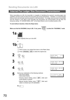Page 70Sending Documents via LAN
70
When transmitting via LAN, the transmitter is incapable of identifying the receivers recording paper size
capability, and thus it will not reduce the document size during transmission.  Therefore, it is recommended
that you send only A4/Letter size documents for LAN transmission.  If a Ledger size document is transmitted
and the receiver is only able to print A4/Letter size documents, the communication will fail when the
temporary setting  07 LEDGER EMAIL XMT of the Select...