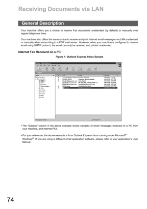 Page 7474
Receiving Documents via LAN
Your machine offers you a choice to receive Fax documents unattended (by default) or manually over
regular telephone lines.
Your machine also offers the same choice to receive and print Internet email messages via LAN unattended
or manually when subscribing to a POP mail server.  However, when your machine is configured to receive
email using SMTP protocol, the email can only be received and printed unattended.
Internet Fax Received on a PC
Figure 1: Outlook Express Inbox...