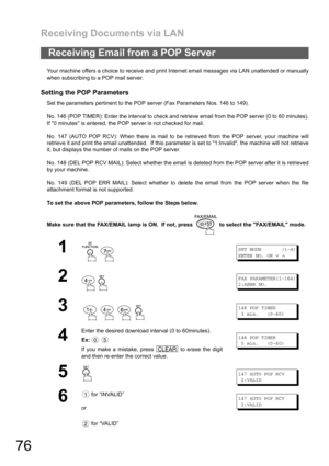 Page 76Receiving Documents via LAN
76
Your machine offers a choice to receive and print Internet email messages via LAN unattended or manually
when subscribing to a POP mail server.
Setting the POP Parameters
Set the parameters pertinent to the POP server (Fax Parameters Nos. 146 to 149).
No. 146 (POP TIMER): Enter the interval to check and retrieve email from the POP server (0 to 60 minutes).
If 0 minutes is entered, the POP server is not checked for mail.
No. 147 (AUTO POP RCV): When there is mail to be...