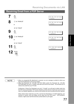Page 77Receiving Documents via LAN
77
Receiving Email from a POP Server
Basic
OperationsBasic Operations
NOTE1. When an unsupported file attachment is received, an error message is printed to inform you
that the file attachment could not be printed.
2. When Fax Parameter No. 148 (DEL POP RCV MAIL) and/or Fax Parameter No. 149 (DEL
POP ERR MAIL) are set to 1:Invalid, email with errors will not be erased.  This will allow you to
retrieve this email from your PC later.
Furthermore, if these Fax Parameters are set...