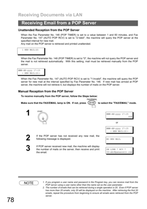 Page 78Receiving Documents via LAN
78
Receiving Email from a POP Server
Unattended Reception from the POP Server
When the Fax Parameter No. 146 (POP TIMER) is set to a value between 1 and 60 minutes, and Fax
Parameter No. 147 (AUTO POP RCV) is set to 2:Valid, the machine will query the POP server at the
specified interval for new mail. 
Any mail on the POP server is retrieved and printed unattended.
1 NEW MAIL(S)
When the Fax Parameter No. 146 (POP TIMER) is set to 0, the machine will not query the POP server...