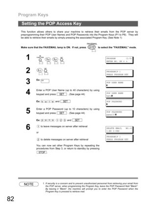 Page 82Program Keys
82
This function allows others to share your machine to retrieve their emails from the POP server by
preprogramming their POP User Names and POP Passwords into the Program Keys (P1 to P8).  They will
be able to retrieve their emails by simply pressing the associated Program Key. (See Note 1)
Make sure that the FAX/EMAIL lamp is ON.  If not, press   to select the FAX/EMAIL mode.
NOTE1. If security is a concern and to prevent unauthorized personnel from retrieving your email from
the POP...