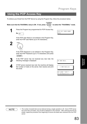 Page 83Program Keys
83
Advanced 
Features
Advanced 
Features
To retrieve your Email from the POP Server by using the Program Key, follow the procedure below.
Make sure that the FAX/EMAIL lamp is ON.  If not, press   to select the FAX/EMAIL mode.
NOTE1. The number of emails that can be retrieved during a single operation is 20.  Even if POP server
has more than 20 emails, only 20 will be displayed on the machine.  After retrieving the first 20
emails, repeat the procedure from beginning to ensure all emails were...