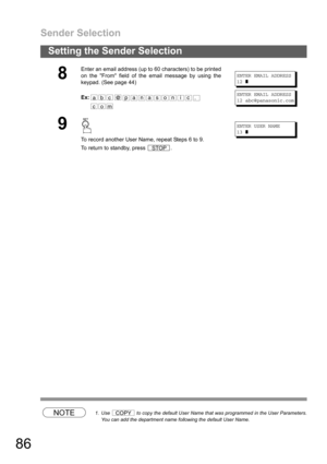 Page 86Sender Selection
86
Setting the Sender Selection
NOTE1. Use   to copy the default User Name that was programmed in the User Parameters.
You can add the department name following the default User Name.
8
Enter an email address (up to 60 characters) to be printed
on the From field of the email message by using the
keypad. (See page 44)
Ex:
ENTER EMAIL ADDRESS
12
❚
ENTER EMAIL ADDRESS
12 abc@panasonic.com
9
To record another User Name, repeat Steps 6 to 9.
To return to standby, press  .
ENTER USER NAME
13...