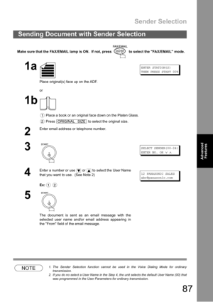 Page 87Sender Selection
87
Advanced 
Features
Advanced 
Features
Make sure that the FAX/EMAIL lamp is ON.  If not, press   to select the FAX/EMAIL mode.
NOTE1. The Sender Selection function cannot be used in the Voice Dialing Mode for ordinary
transmission.
2. If you do no select a User Name in the Step 4, the unit selects the default User Name (00) that
was programmed in the User Parameters for ordinary transmission.
Sending Document with Sender Selection
1a
Place original(s) face up on the ADF.
or
ENTER...