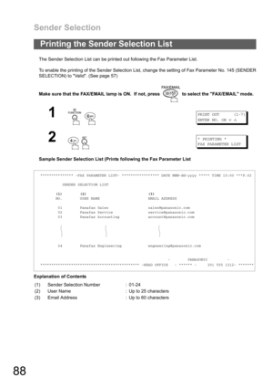 Page 88Sender Selection
88
The Sender Selection List can be printed out following the Fax Parameter List.
To enable the printing of the Sender Selection List, change the setting of Fax Parameter No. 145 (SENDER
SELECTION) to Valid. (See page 57)
Make sure that the FAX/EMAIL lamp is ON.  If not, press   to select the FAX/EMAIL mode.
Sample Sender Selection List (Prints following the Fax Parameter List
Explanation of Contents
Printing the Sender Selection List
1
 
PRINT OUT (1-7)
ENTER NO. OR
∨∧
2
 
* PRINTING *...