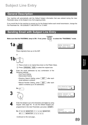 Page 8989
Advanced 
Features
Advanced 
Features
Subject Line Entry
Your machine will automatically add the Default Subject information that was entered during the User
Parameter setup, to the Subject Line of all outgoing emails.
If you would like for the machine to prompt you for the Subject before each email transmission, change the
Fax Parameter No. 159 (SUBJECT LINE ENTRY) to 2:Valid.
Make sure that the FAX/EMAIL lamp is ON.  If not, press   to select the FAX/EMAIL mode.
General Description
Sending Email...