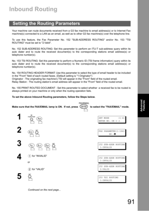 Page 9191
Advanced 
Features
Advanced 
Features
Inbound Routing
Your machine can route documents received from a G3 fax machine to email address(s) or to Internet Fax
machine(s) connected to a LAN as an email, as well as to other G3 fax machine(s) over the telephone line.
To use this feature, the Fax Parameter No. 152 SUB-ADDRESS ROUTING and/or No. 153 TSI
ROUTING must be set to 2:Valid.
No. 152 SUB-ADDRESS ROUTING: Set this parameter to perform an ITU-T sub-address query within its
auto dialer and to route the...