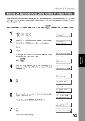 Page 93Inbound Routing
93
Advanced 
Features
Advanced 
Features
If the Inbound Routing parameters are set, an ITU-T sub-address and/or originator’s Numeric ID (TSI frame
information) can be programmed with each email address in One-Touch, Abbreviated numbers or Program
Keys. (See page 18)
Make sure that the FAX/EMAIL lamp is ON.  If not, press   to select the FAX/EMAIL mode.
Entering One-Touch/Abbreviated Dialing Numbers for Inbound Routing
1
    
1:ONE-TOUCH
2:ABBR NO.
2
Select   for One-Touch dialing number /...