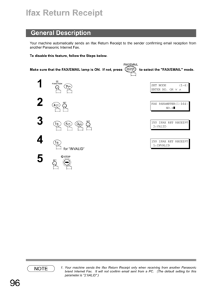 Page 9696
Ifax Return Receipt
Your machine automatically sends an Ifax Return Receipt to the sender confirming email reception from
another Panasonic Internet Fax.
To disable this feature, follow the Steps below.
Make sure that the FAX/EMAIL lamp is ON.  If not, press   to select the FAX/EMAIL mode.
NOTE1. Your machine sends the Ifax Return Receipt only when receiving from another Panasonic
brand Internet Fax.  It will not confirm email sent from a PC.  (The default setting for this
parameter is 2:VALID.)...