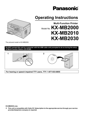 Page 1Do NOT connect the unit to a computer with the USB cable until prompted to do so during the setup
of Multi-Function Station (CD-ROM).KX-MB2030 only:
R This unit is compatible with Caller ID. Subscription to the appropriate service through your service
provider/telephone company is required.Operating Instructions
Multi-Function Printer
Model No. KX-MB2000
KX-MB2010
The pictured model is KX-MB2000.
KX-MB2030 12
For hearing or speech impaired TTY users, TTY: 1-877-833-8855   