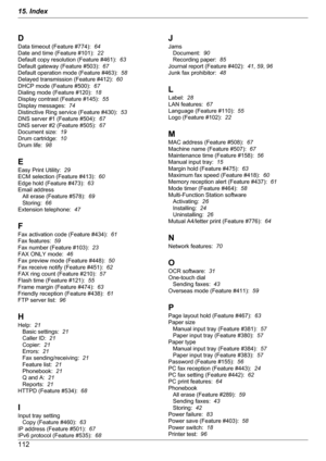 Page 112D
Data timeout (Feature #774):   64
Date and time (Feature #101):   22
Default copy resolution (Feature #461):   63
Default gateway (Feature #503):   67
Default operation mode (Feature #463):   58
Delayed transmission (Feature #412):   60
DHCP mode (Feature #500):   67
Dialing mode (Feature #120):   18
Display contrast (Feature #145):   55
Display messages:   74
Distinctive Ring service (Feature #430):   53
DNS server #1 (Feature #504):   67
DNS server #2 (Feature #505):   67
Document size:   19
Drum...