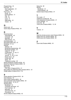 Page 113Programming:  54
Pull scan:   33
Scan application:   33
Viewer:   33
Push scan:   30
Email:   30
Email address:   31
File:   30
FTP:   32
OCR:   31
SMB folder:   32
Viewer:   30
Q
Quick scan:   42
Quick setup (Feature #100):   55
R
Receiving faxes Automatically:   46
Computer:   49
Manually:   47
Web browser:   50
Recording paper:   14
Recording paper size:   97
Redialing:   41, 43
Reports Address:   96
Broadcast programming:   96
Broadcast sending:   45
Caller ID:   57, 96
Confirmation:   41, 59 , 73...