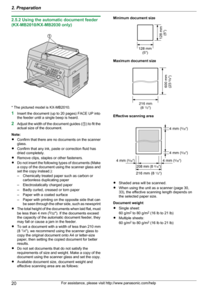 Page 202.5.2 Using the automatic document feeder
(KX-MB2010/KX-MB2030 only)
* The pictured model is KX-MB2010.
1 Insert the document (up to 20 pages) FACE UP into
the feeder until a single beep is heard.
2 Adjust the width of the document guides ( A) to fit the
actual size of the document.
Note:
R Confirm that there are no documents on the scanner
glass.
R Confirm that any ink, paste or correction fluid has
dried completely.
R Remove clips, staples or other fasteners.
R Do not insert the following types of...