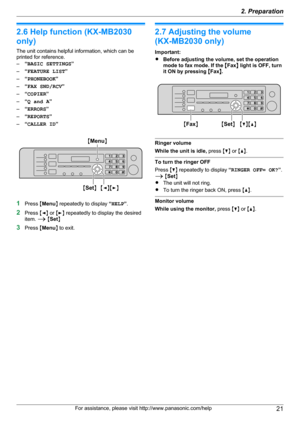 Page 212.6 Help function (KX-MB2030
only)
The unit contains helpful information, which can be
printed for reference.
– “BASIC SETTINGS ”
– “FEATURE LIST ”
– “PHONEBOOK ”
– “FAX SND/RCV ”
– “COPIER ”
– “Q and A ”
– “ERRORS ”
– “REPORTS ”
– “CALLER ID ”
1Press  MMenu N repeatedly to display  “HELP ”.
2 Press  MF N or  ME N repeatedly to display the desired
item.  A M Set N
3 Press  MMenu N to exit.
2.7 Adjusting the volume
(KX-MB2030 only)
Important:
R Before adjusting the volume, set the operation
mode to fax...