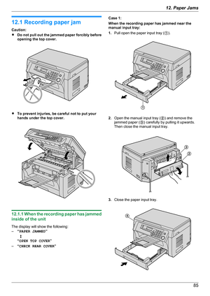 Page 8512.1 Recording paper jam
Caution:
R Do not pull out the jammed paper forcibly before
opening the top cover.
R To prevent injuries, be careful not to put your
hands under the top cover.
12.1.1 When the recording paper has jammed
inside of the unit
The display will show the following:
– “PAPER JAMMED ”
   L
“ OPEN TOP COVER ”
– “CHECK REAR COVER ”
Case 1:
When the recording paper has jammed near the
manual input tray:
1. Pull open the paper input tray ( A).
2. Open the manual input tray ( B) and remove...